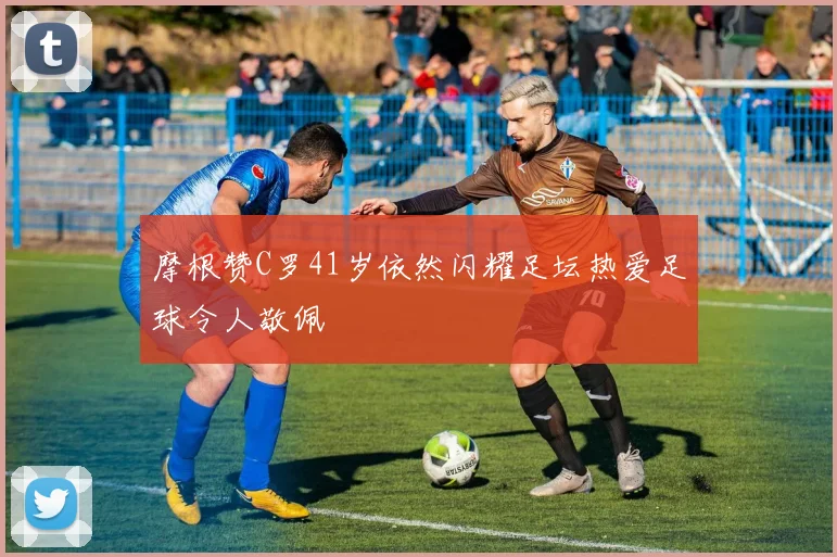 摩根赞C罗41岁依然闪耀足坛热爱足球令人敬佩