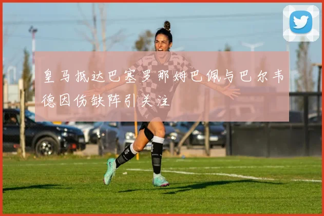 皇马抵达巴塞罗那姆巴佩与巴尔韦德因伤缺阵引关注