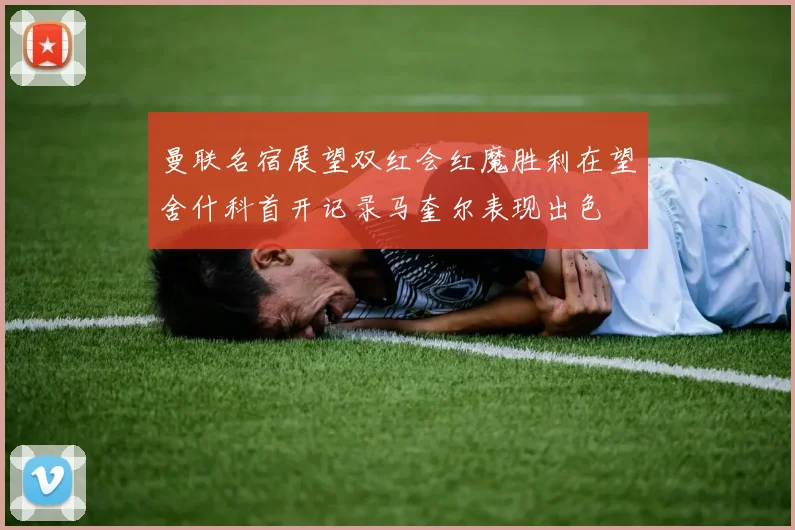 曼联名宿展望双红会红魔胜利在望舍什科首开记录马奎尔表现出色