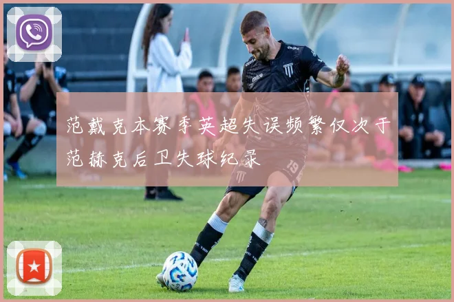 范戴克本赛季英超失误频繁仅次于范赫克后卫失球纪录