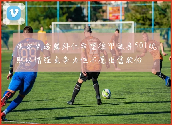法尔克透露拜仁希望德甲放弃501规则以增强竞争力但不愿出售股份